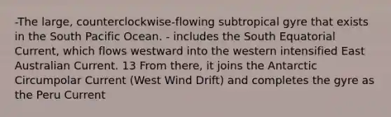 -The large, counterclockwise-flowing subtropical gyre that exists in the South Pacific Ocean. - includes the South Equatorial Current, which flows westward into the western intensified East Australian Current. 13 From there, it joins the Antarctic Circumpolar Current (West Wind Drift) and completes the gyre as the Peru Current