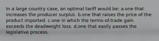 In a large country case, an optimal tariff would be: a.one that increases the producer surplus. b.one that raises the price of the product imported. c.one in which the terms-of-trade gain exceeds the deadweight loss. d.one that easily passes the legislative process.