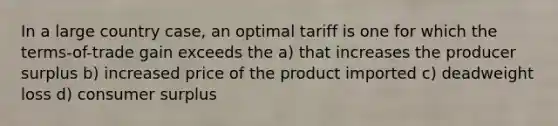 In a large country case, an optimal tariff is one for which the terms-of-trade gain exceeds the a) that increases the producer surplus b) increased price of the product imported c) deadweight loss d) consumer surplus