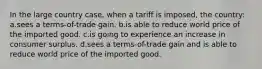 In the large country case, when a tariff is imposed, the country: a.sees a terms-of-trade gain. b.is able to reduce world price of the imported good. c.is going to experience an increase in consumer surplus. d.sees a terms-of-trade gain and is able to reduce world price of the imported good.