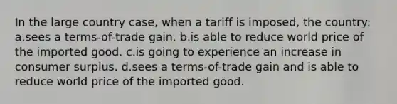 In the large country case, when a tariff is imposed, the country: a.sees a terms-of-trade gain. b.is able to reduce world price of the imported good. c.is going to experience an increase in <a href='https://www.questionai.com/knowledge/k77rlOEdsf-consumer-surplus' class='anchor-knowledge'>consumer surplus</a>. d.sees a terms-of-trade gain and is able to reduce world price of the imported good.