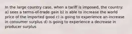 In the large country case, when a tariff is imposed, the country: a) sees a terms-of-trade gain b) is able to increase the world price of the imported good c) is going to experience an increase in consumer surplus d) is going to experience a decrease in producer surplus