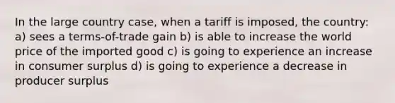 In the large country case, when a tariff is imposed, the country: a) sees a terms-of-trade gain b) is able to increase the world price of the imported good c) is going to experience an increase in consumer surplus d) is going to experience a decrease in producer surplus