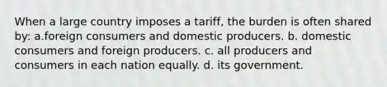 When a large country imposes a tariff, the burden is often shared by: a.foreign consumers and domestic producers. b. domestic consumers and foreign producers. c. all producers and consumers in each nation equally. d. its government.