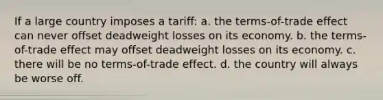 If a large country imposes a tariff: a. the terms-of-trade effect can never offset deadweight losses on its economy. b. the terms-of-trade effect may offset deadweight losses on its economy. c. there will be no terms-of-trade effect. d. the country will always be worse off.