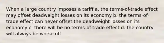 When a large country imposes a tariff a. the terms-of-trade effect may offset deadweight losses on its economy b. the terms-of-trade effect can never offset the deadweight losses on its economy c. there will be no terms-of-trade effect d. the country will always be worse off