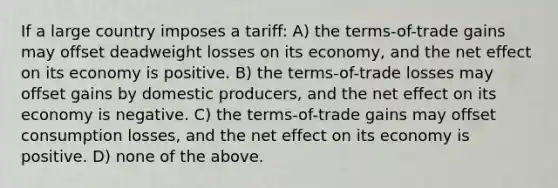 If a large country imposes a tariff: A) the terms-of-trade gains may offset deadweight losses on its economy, and the net effect on its economy is positive. B) the terms-of-trade losses may offset gains by domestic producers, and the net effect on its economy is negative. C) the terms-of-trade gains may offset consumption losses, and the net effect on its economy is positive. D) none of the above.