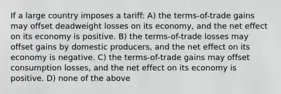 If a large country imposes a tariff: A) the terms-of-trade gains may offset deadweight losses on its economy, and the net effect on its economy is positive. B) the terms-of-trade losses may offset gains by domestic producers, and the net effect on its economy is negative. C) the terms-of-trade gains may offset consumption losses, and the net effect on its economy is positive. D) none of the above