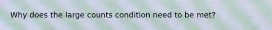 Why does the large counts condition need to be met?