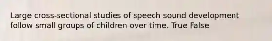 Large cross-sectional studies of speech sound development follow small groups of children over time. True False