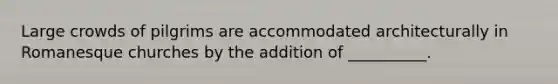 Large crowds of pilgrims are accommodated architecturally in Romanesque churches by the addition of __________.