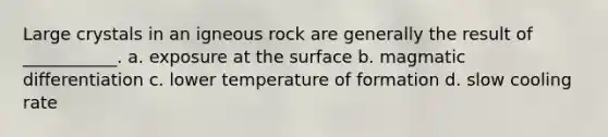 Large crystals in an igneous rock are generally the result of ___________. a. exposure at the surface b. magmatic differentiation c. lower temperature of formation d. slow cooling rate