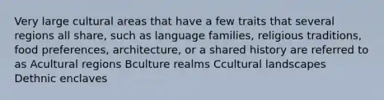 Very large cultural areas that have a few traits that several regions all share, such as language families, religious traditions, food preferences, architecture, or a shared history are referred to as Acultural regions Bculture realms Ccultural landscapes Dethnic enclaves