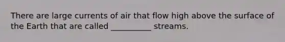 There are large currents of air that flow high above the surface of the Earth that are called __________ streams.