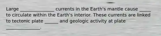 Large _______________ currents in the Earth's mantle cause _____ to circulate within the Earth's interior. These currents are linked to tectonic plate ______ and geologic activity at plate _______________.