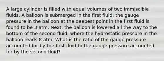 A large cylinder is filled with equal volumes of two immiscible fluids. A balloon is submerged in the first fluid; the gauge pressure in the balloon at the deepest point in the first fluid is found to be 3 atm. Next, the balloon is lowered all the way to the bottom of the second fluid, where the hydrostatic pressure in the balloon reads 8 atm. What is the ratio of the gauge pressure accounted for by the first fluid to the gauge pressure accounted for by the second fluid?