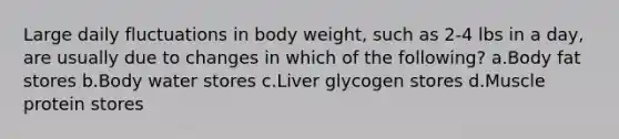 Large daily fluctuations in body weight, such as 2-4 lbs in a day, are usually due to changes in which of the following? a.Body fat stores b.Body water stores c.Liver glycogen stores d.Muscle protein stores