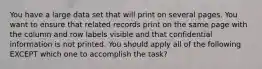 You have a large data set that will print on several pages. You want to ensure that related records print on the same page with the column and row labels visible and that confidential information is not printed. You should apply all of the following EXCEPT which one to accomplish the task?