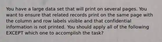 You have a large data set that will print on several pages. You want to ensure that related records print on the same page with the column and row labels visible and that confidential information is not printed. You should apply all of the following EXCEPT which one to accomplish the task?