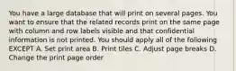 You have a large database that will print on several pages. You want to ensure that the related records print on the same page with column and row labels visible and that confidential information is not printed. You should apply all of the following EXCEPT A. Set print area B. Print tiles C. Adjust page breaks D. Change the print page order