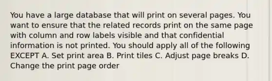 You have a large database that will print on several pages. You want to ensure that the related records print on the same page with column and row labels visible and that confidential information is not printed. You should apply all of the following EXCEPT A. Set print area B. Print tiles C. Adjust page breaks D. Change the print page order