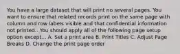 You have a large dataset that will print no several pages. You want to ensure that related records print on the same page with column and row labels visible and that confidential information not printed.. You should apply all of the following page setup option except... A. Set a print area B. Print Titles C. Adjust Page Breaks D. Change the print page order