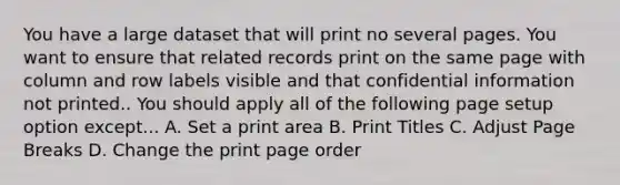 You have a large dataset that will print no several pages. You want to ensure that related records print on the same page with column and row labels visible and that confidential information not printed.. You should apply all of the following page setup option except... A. Set a print area B. Print Titles C. Adjust Page Breaks D. Change the print page order