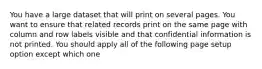 You have a large dataset that will print on several pages. You want to ensure that related records print on the same page with column and row labels visible and that confidential information is not printed. You should apply all of the following page setup option except which one