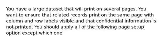 You have a large dataset that will print on several pages. You want to ensure that related records print on the same page with column and row labels visible and that confidential information is not printed. You should apply all of the following page setup option except which one