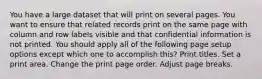 You have a large dataset that will print on several pages. You want to ensure that related records print on the same page with column and row labels visible and that confidential information is not printed. You should apply all of the following page setup options except which one to accomplish this? Print titles. Set a print area. Change the print page order. Adjust page breaks.