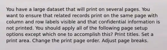 You have a large dataset that will print on several pages. You want to ensure that related records print on the same page with column and row labels visible and that confidential information is not printed. You should apply all of the following page setup options except which one to accomplish this? Print titles. Set a print area. Change the print page order. Adjust page breaks.