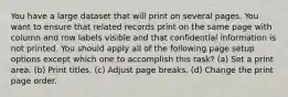 You have a large dataset that will print on several pages. You want to ensure that related records print on the same page with column and row labels visible and that confidential information is not printed. You should apply all of the following page setup options except which one to accomplish this task? (a) Set a print area. (b) Print titles. (c) Adjust page breaks. (d) Change the print page order.