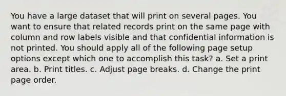 You have a large dataset that will print on several pages. You want to ensure that related records print on the same page with column and row labels visible and that confidential information is not printed. You should apply all of the following page setup options except which one to accomplish this task? a. Set a print area. b. Print titles. c. Adjust page breaks. d. Change the print page order.