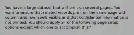 You have a large dataset that will print on several pages. You want to ensure that related records print on the same page with column and row labels visible and that confidential information is not printed. You should apply all of the following page setup options except which one to accomplish this?