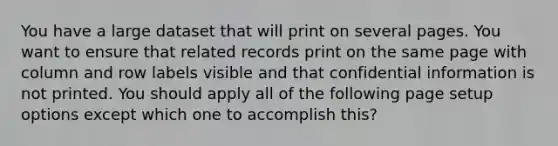 You have a large dataset that will print on several pages. You want to ensure that related records print on the same page with column and row labels visible and that confidential information is not printed. You should apply all of the following page setup options except which one to accomplish this?