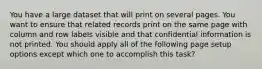 You have a large dataset that will print on several pages. You want to ensure that related records print on the same page with column and row labels visible and that confidential information is not printed. You should apply all of the following page setup options except which one to accomplish this task?