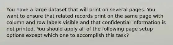 You have a large dataset that will print on several pages. You want to ensure that related records print on the same page with column and row labels visible and that confidential information is not printed. You should apply all of the following page setup options except which one to accomplish this task?