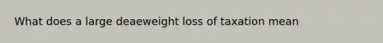 What does a large deaeweight loss of taxation mean