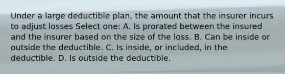 Under a large deductible plan, the amount that the insurer incurs to adjust losses Select one: A. Is prorated between the insured and the insurer based on the size of the loss. B. Can be inside or outside the deductible. C. Is inside, or included, in the deductible. D. Is outside the deductible.