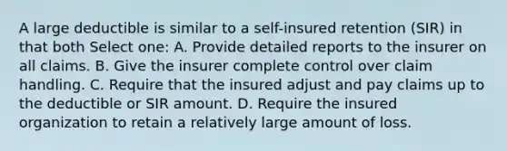 A large deductible is similar to a self-insured retention (SIR) in that both Select one: A. Provide detailed reports to the insurer on all claims. B. Give the insurer complete control over claim handling. C. Require that the insured adjust and pay claims up to the deductible or SIR amount. D. Require the insured organization to retain a relatively large amount of loss.