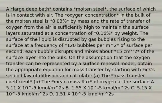 A *large deep bath* contains *molten steel*, the surface of which is in contact with air. The *oxygen concentration* in the bulk of the molten steel is *0.03%* by mass and the rate of transfer of oxygen from the air is sufficiently high to maintain the surface layers saturated at a concentration of *0.16%* by weight. The surface of the liquid is disrupted by gas bubbles rising to the surface at a frequency of *120 bubbles per m^2* of surface per second, each bubble disrupts and mixes about *15 cm^2* of the surface layer into the bulk. On the assumption that the oxygen transfer can be represented by a surface renewal model, obtain the appropriate equation for mass transfer by starting with Fick's second law of diffusion and calculate: (a) The *mass transfer coefficient* (b) The *mean mass flux* of oxygen at the surface A. 5.11 X 10^-5 kmol/m^2s B. 1.55 X 10^-5 kmol/m^2s C. 5.15 X 10^-5 kmol/m^2s D. 1.51 X 10^-5 kmol/m^2s