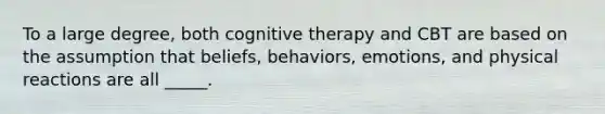 To a large degree, both cognitive therapy and CBT are based on the assumption that beliefs, behaviors, emotions, and physical reactions are all _____.