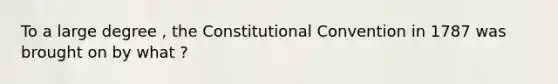 To a large degree , the Constitutional Convention in 1787 was brought on by what ?