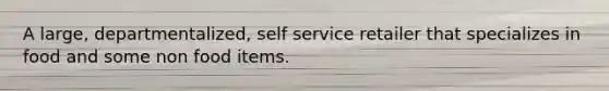 A large, departmentalized, self service retailer that specializes in food and some non food items.