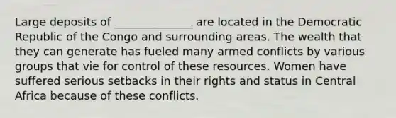 Large deposits of ______________ are located in the Democratic Republic of the Congo and surrounding areas. The wealth that they can generate has fueled many armed conflicts by various groups that vie for control of these resources. Women have suffered serious setbacks in their rights and status in Central Africa because of these conflicts.