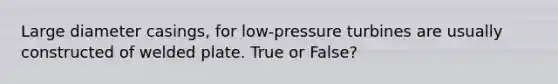 Large diameter casings, for low-pressure turbines are usually constructed of welded plate. True or False?