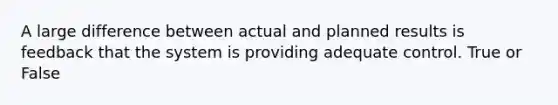 A large difference between actual and planned results is feedback that the system is providing adequate control. True or False