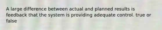 A large difference between actual and planned results is feedback that the system is providing adequate control. true or false