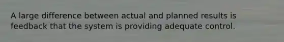 A large difference between actual and planned results is feedback that the system is providing adequate control.