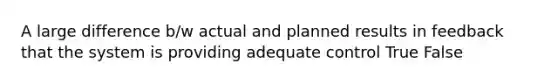 A large difference b/w actual and planned results in feedback that the system is providing adequate control True False